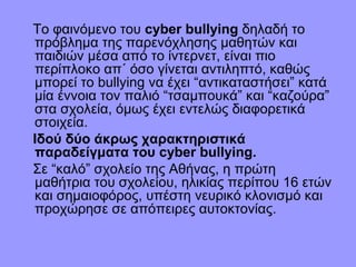 Το φαινόμενο του cyber bullying δηλαδή το
πρόβλημα της παρενόχλησης μαθητών και
παιδιών μέσα από το ίντερνετ, είναι πιο
περίπλοκο απ΄ όσο γίνεται αντιληπτό, καθώς
μπορεί το bullying να έχει “αντικαταστήσει” κατά
μία έννοια τον παλιό “τσαμπουκά” και “καζούρα”
στα σχολεία, όμως έχει εντελώς διαφορετικά
στοιχεία.
Ιδού δύο άκρως χαρακτηριστικά
παραδείγματα του cyber bullying.
Σε “καλό” σχολείο της Αθήνας, η πρώτη
μαθήτρια του σχολείου, ηλικίας περίπου 16 ετών
και σημαιοφόρος, υπέστη νευρικό κλονισμό και
προχώρησε σε απόπειρες αυτοκτονίας.

 