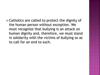  Catholics

are called to protect the dignity of
the human person without exception. We
must recognize that bullying is an attack on
human dignity and, therefore, we must stand
in solidarity with the victims of bullying so as
to call for an end to such.

 