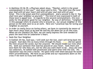 






In Matthew 22:36-39, a Pharisee asked Jesus, “Teacher, which is the great
commandment in the Law?” And Jesus said to him, “You shall love the Lord
your God with all your heart and with all your soul and with all your
mind. This is the great and first commandment. And a second is like it: You
shall love your neighbor as yourself.” The kind of love expressed in both of
these laws is agape love. In regards to the second commandment, this love
seeks for the greatest good for our neighbor. By way of definition, “neighbor”
in this passage refers to anyone who is around us: our actual neighbor or the
person at the desk next to us at work. Here are 7 practical tips for loving your
neighbor as yourself.
In order to really focus on loving others, we have to constantly be aware of
how much Jesus loves us by how He laid His life down for us on the cross.
When we are thankful for Him, we can really express the love needed to
plant the seed into an unbeliever’s heart.
Seek Out Your Neighbor
In Ezekiel 34:16a, God says, I will seek out the lost, and I will bring back the
strayed. God does this so many times through his flock. Jesus did not spend
His time around the saved, but the unsaved. We should model our lives after
His. Seek out someone that God has placed on your heart. Seek them and
love them for who they are, not for who you want them to be. Jesus ate with
tax collectors, he talked with prostitutes and spent time with the sick. His
reputation was not even a factor. He spent time with them because He loved
them unconditionally. We have to put pride and our reputations down at the
cross if we want to truly love others.

 