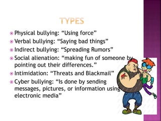  Physical

bullying: “Using force”
 Verbal bullying: “Saying bad things”
 Indirect bullying: “Spreading Rumors”
 Social alienation: “making fun of someone by
pointing out their differences.”
 Intimidation: “Threats and Blackmail”
 Cyber bullying: “Is done by sending
messages, pictures, or information using
electronic media”

 