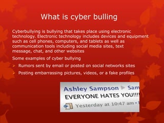 What is cyber bulling
Cyberbullying is bullying that takes place using electronic
technology. Electronic technology includes devices and equipment
such as cell phones, computers, and tablets as well as
communication tools including social media sites, text
message, chat, and other websites
Some examples of cyber bullying
 Rumors sent by email or posted on social networks sites
 Posting embarrassing pictures, videos, or a fake profiles

 