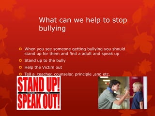 What can we help to stop
bullying
 When you see someone getting bullying you should
stand up for them and find a adult and speak up
 Stand up to the bully
 Help the Victim out

 Tell a teacher, counselor, principle ,and etc.

 