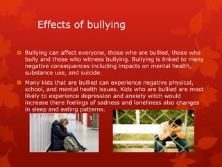 Effects of bullying
 Bullying can affect everyone, those who are bullied, those who
bully and those who witness bullying. Bullying is linked to many
negative consequences including impacts on mental health,
substance use, and suicide.
 Many kids that are bullied can experience negative physical,
school, and mental health issues. Kids who are bullied are most
likely to experience depression and anxiety witch would
increase there feelings of sadness and loneliness also changes
in sleep and eating patterns.

 
