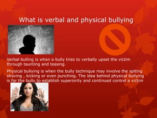 What is verbal and physical bullying

Verbal bulling is when a bully tries to verbally upset the victim
through taunting and teasing.
Physical bullying is when the bully technique may involve the spiting
shoving , kicking or even punching. The idea behind physical bullying
is for the bully to establish superiority and continued control a victim

 