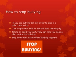 How to stop bullying
 If you see bullying tell him or her to stop in a
calm, clear voice.
 Don’t fight back. Find an adult to stop the bullying .
 Talk to an adult you trust. They can help you make a
plan to stop the bullying.
 Stay away from places where bullying happens.

STOP
BULLYING!

 