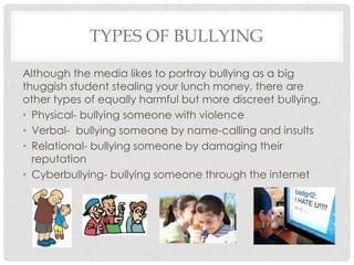TYPES OF BULLYING
Although the media likes to portray bullying as a big
thuggish student stealing your lunch money, there are
other types of equally harmful but more discreet bullying.
• Physical- bullying someone with violence
• Verbal- bullying someone by name-calling and insults
• Relational- bullying someone by damaging their
reputation
• Cyberbullying- bullying someone through the internet
 