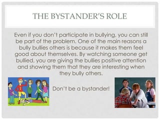 THE BYSTANDER’S ROLE
Even if you don’t participate in bullying, you can still
be part of the problem. One of the main reasons a
bully bullies others is because it makes them feel
good about themselves. By watching someone get
bullied, you are giving the bullies positive attention
and showing them that they are interesting when
they bully others.
Don’t be a bystander!
 