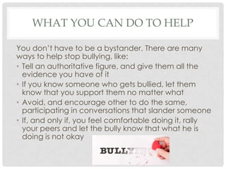 WHAT YOU CAN DO TO HELP
You don’t have to be a bystander. There are many
ways to help stop bullying, like:
• Tell an authoritative figure, and give them all the
evidence you have of it
• If you know someone who gets bullied, let them
know that you support them no matter what
• Avoid, and encourage other to do the same,
participating in conversations that slander someone
• If, and only if, you feel comfortable doing it, rally
your peers and let the bully know that what he is
doing is not okay
 