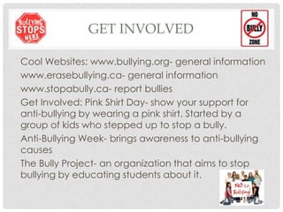 GET INVOLVED
Cool Websites: www.bullying.org- general information
www.erasebullying.ca- general information
www.stopabully.ca- report bullies
Get Involved: Pink Shirt Day- show your support for
anti-bullying by wearing a pink shirt. Started by a
group of kids who stepped up to stop a bully.
Anti-Bullying Week- brings awareness to anti-bullying
causes
The Bully Project- an organization that aims to stop
bullying by educating students about it.
 