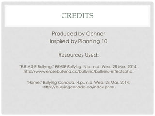 CREDITS
Produced by Connor
Inspired by Planning 10
Resources Used:
"E.R.A.S.E Bullying." ERASE Bullying. N.p., n.d. Web. 28 Mar. 2014.
http://www.erasebullying.ca/bullying/bullying-effects.php.
"Home." Bullying Canada. N.p., n.d. Web. 28 Mar. 2014.
<http://bullyingcanada.ca/index.php>.
 