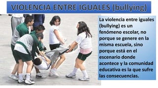 La violencia entre iguales
(bullying) es un
fenómeno escolar, no
porque se genere en la
misma escuela, sino
porque está en el
escenario donde
acontece y la comunidad
educativa es la que sufre
las consecuencias.
 