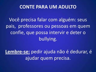CONTE PARA UM ADULTO
Você precisa falar com alguém: seus
pais, professores ou pessoas em quem
confie, que possa intervir e deter o
bullying.
Lembre-se: pedir ajuda não é dedurar, é
ajudar quem precisa.
 