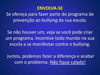 ENVOLVA-SE
Se ofereça para fazer parte do programa de
prevenção ao bullying da sua escola.
Se não houver um, veja se você pode criar
um programa. Incentive todo mundo na sua
escola a se manifestar contra o bullying.
Juntos, podemos fazer a diferença e acabar
com o problema. Não fique calado!
 
