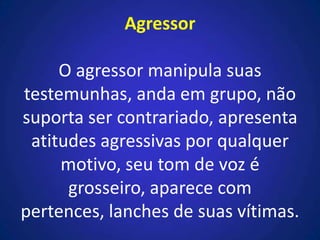 Agressor
O agressor manipula suas
testemunhas, anda em grupo, não
suporta ser contrariado, apresenta
atitudes agressivas por qualquer
motivo, seu tom de voz é
grosseiro, aparece com
pertences, lanches de suas vítimas.
 
