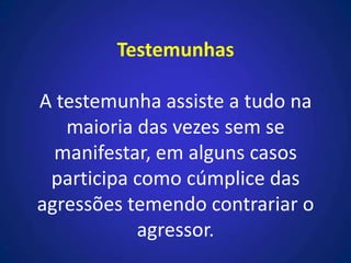 Testemunhas
A testemunha assiste a tudo na
maioria das vezes sem se
manifestar, em alguns casos
participa como cúmplice das
agressões temendo contrariar o
agressor.
 