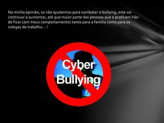 Na minha opinião, se não ajudarmos para combater o bullying, este vai
continuar a aumentar, até que maior parte das pessoas que o praticam hão-
de ficar com maus comportamentos tanto para a família como para os
colegas de trabalho….!
 