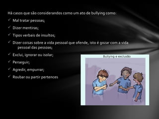 Há casos que são considerandos como um ato de bullying como:
ü Mal tratar pessoas;
ü Dizer mentiras;
ü Tipos verbais de insultos;
ü Dizer coisas sobre a vida pessoal que ofende, isto é gozar com a vida
pessoal das pessoas;
ü Exclui, ignorar ou isolar;
ü Perseguir;
ü Agredir, empurrar;
ü Roubar ou partir pertences
 