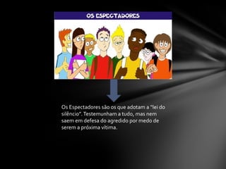 Os Espectadores são os que adotam a “lei do
silêncio”.Testemunham a tudo, mas nem
saem em defesa do agredido por medo de
serem a próxima vítima.
 