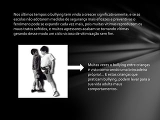 Nos últimos tempos o bullying tem vindo a crescer significativamente, e se as
escolas não adotarem medidas de segurança mais eficazes e preventivas o
fenómeno pode se expandir cada vez mais, pois muitas vitimas reproduzem os
maus tratos sofridos, e muitos agressores acabam se tornando vítimas
gerando desse modo um ciclo vicioso de vitimização sem fim.
Muitas vezes o bullying entre crianças
é visto como sendo uma brincadeira
própria!... E estas crianças que
praticam bullying, podem levar para a
sua vida adulta maus
comportamentos.
 