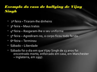 Exemplo do caso de bullying de VijayExemplo do caso de bullying de Vijay
SinghSingh
• 2ª feira – Tiraram-lhe dinheiro
• 3ª feira – Maus tratos
• 4ª feira – Rasgaram-lhe o seu uniforme
• 5ª feira – Agrediram-no, o corpo ficou todo ferido
• 6ª feira – Terminou
• Sábado – Liberdade
• Sábado foi o dia em que Vijay Singh de 13 anos foi
encontrado morto, enforcado em casa, em Manchester
– Inglaterra, em 1997.
 