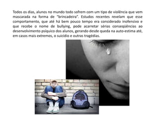 Todos os dias, alunos no mundo todo sofrem com um tipo de violência que vem
mascarada na forma de “brincadeira”. Estudos recentes revelam que esse
comportamento, que até há bem pouco tempo era considerado inofensivo e
que recebe o nome de bullying, pode acarretar sérias conseqüências ao
desenvolvimento psíquico dos alunos, gerando desde queda na auto-estima até,
em casos mais extremos, o suicídio e outras tragédias.
 