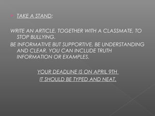  TAKE A STAND:
WRITE AN ARTICLE, TOGETHER WITH A CLASSMATE, TO
STOP BULLYING.
BE INFORMATIVE BUT SUPPORTIVE, BE UNDERSTANDING
AND CLEAR. YOU CAN INCLUDE TRUTH
INFORMATION OR EXAMPLES.
YOUR DEADLINE IS ON APRIL 9TH
IT SHOULD BE TYPED AND NEAT.
 