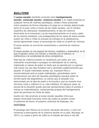 BULLYING
El acoso escolar (también conocido como hostigamiento
escolar, matonaje escolar, matoneo escolar o en inglés bullying) es
cualquier forma de maltrato psicológico, verbal o físico producido
entre escolares de forma reiterada a lo largo de un tiempo determinado
tanto en el aula, como a través de las redes sociales, con el nombre
específico de ciberacoso. Estadísticamente, el tipo de violencia
dominante es el emocional y se da mayoritariamente en el aula y patio
de los centros escolares. Los protagonistas de los casos de acoso escolar
suelen ser niños y niñas en proceso de entrada en la adolescencia,
siendo ligeramente mayor el porcentaje de niñas en el perfil de víctimas.
El acoso escolar es una forma característica y extrema de violencia
escolar.
El acoso escolar es una especie de tortura, metódica y sistemática, en la
que el agresor sume a la víctima, a menudo con el silencio, la
indiferencia o la complicidad de otros compañeros.
Este tipo de violencia escolar se caracteriza, por tanto, por una
reiteración encaminada a conseguir la intimidación de la víctima,
implicando un abuso de poder en tanto que es ejercida por un agresor
más fuerte (ya sea esta fortaleza real o percibida subjetivamente) que
aquella. El sujeto maltratado queda, así, expuesto física y
emocionalmente ante el sujeto maltratador, generándose como
consecuencia una serie de secuelas psicológicas (aunque estas no
formen parte del diagnóstico); es común que el acosado viva
aterrorizado con la idea de asistir a la escuela y que se muestre muy
nervioso, triste y solitario en su vida cotidiana. En algunos casos, la
dureza de la situación puede acarrear pensamientos sobre el suicidio e
incluso su materialización, consecuencias propias del hostigamiento
hacia las personas sin límite de edad.
Suelen ser más proclives al acoso escolar aquellos niños que
poseen diversidad funcional, entre las cuales se pueden contar
el síndrome de Down, el autismo, síndrome de Asperger, etc.
HISTORIA
El psicólogo Dan Olweus es el primer estudioso del tema, y como tal
comienza a preocuparse de la violencia escolar en su país, Noruega, en
1973 y se vuelca a partir de 1982 en el estudio del tema a raíz del
 