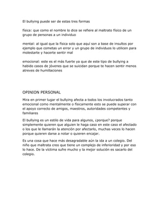 El bullying puede ser de estas tres formas
física: que como el nombre lo dice se refiere al maltrato físico de un
grupo de personas a un individuo
mental: al igual que la física solo que aquí son a base de insultos por
ejemplo que cometas un error y un grupo de individuos lo utilicen para
molestarte y hacerte sentir mal
emocional: este es el más fuerte ya que de este tipo de bullying a
habido casos de jóvenes que se suicidan porque te hacen sentir menos
atreves de humillaciones
OPINION PERSONAL
Mira en primer lugar el bullying afecta a todos los involucrados tanto
emocional como mentalmente o físicamente esto se puede superar con
el apoyo correcto de amigos, maestros, autoridades competentes y
familiares
El bullying es un estilo de vida para algunos, ¿porque? porque
simplemente quieren que alguien le haga caso en este caso el afectado
o los que le llamarán la atención por afectarlo, muchas veces lo hacen
porque quieren darse a notar o quieren encajar.
Es una cosa que hace más desagradable aún la ida a un colegio. Del
niño que maltrata creo que tiene un complejo de inferioridad y por eso
lo hace. De la víctima sufre mucho y la mejor solución es sacarlo del
colegio.
 