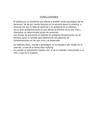 CONCLUSIONES
El bullying es un problema que afecta al ámbito social-psicológico de las
personas. Se da por ciertos factores en la persona quien lo practica, a
menudo son por la falta de atención y la confianza en si mismos.
Es un gran problema social ya que afecta la armonía en la que vive o
interactúa un determinado grupo de personas.
Las formas de prevenirlo es atender el problema directamente con la
persona quien lo comete para determinar los patrones de
comportamiento en los que vive y se desarrolla.
Es maltrato físico, mental y psicológico en la escuela o por medio de la
internet, a esto se le llama ciber bullying
Es cuando un estudiante maestro etc. le da el maltrato mencionado a un
niño y que no lo aceptan.
 