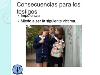 Consecuencias para los
testigos
 Impotencia
 Miedo a ser la siguiente victima.
 