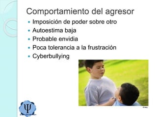 Comportamiento del agresor
 Imposición de poder sobre otro
 Autoestima baja
 Probable envidia
 Poca tolerancia a la frustración
 Cyberbullying
 