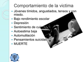 Comportamiento de la victima
 Jóvenes tímidos, angustiados, tensos y con
miedo.
 Bajo rendimiento escolar
 Depresión
 Sentimiento de culpa
 Autoestima baja
 Automutilación
 Pensamientos suicidas
 MUERTE
 