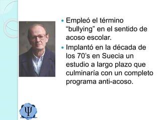  Empleó el término
“bullying” en el sentido de
acoso escolar.
 Implantó en la década de
los 70’s en Suecia un
estudio a largo plazo que
culminaría con un completo
programa anti-acoso.
 