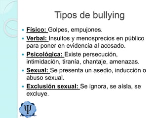 Tipos de bullying
 Físico: Golpes, empujones.
 Verbal: Insultos y menosprecios en público
para poner en evidencia al acosado.
 Psicológica: Existe persecución,
intimidación, tiranía, chantaje, amenazas.
 Sexual: Se presenta un asedio, inducción o
abuso sexual.
 Exclusión sexual: Se ignora, se aísla, se
excluye.
 