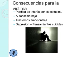 Consecuencias para la
victima
 Perdida de interés por los estudios.
 Autoestima baja
 Trastornos emocionales
 Depresión – Pensamientos suicidas
 