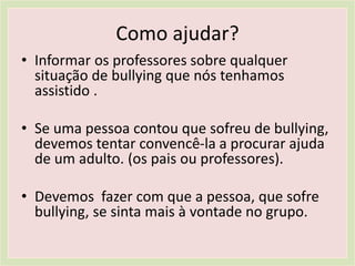 Como ajudar?
• Informar os professores sobre qualquer
situação de bullying que nós tenhamos
assistido .
• Se uma pessoa contou que sofreu de bullying,
devemos tentar convencê-la a procurar ajuda
de um adulto. (os pais ou professores).
• Devemos fazer com que a pessoa, que sofre
bullying, se sinta mais à vontade no grupo.
 