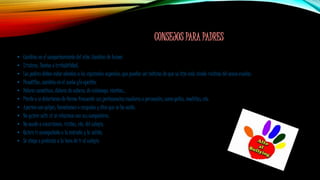 CONSEJOS PARA PADRES
• Cambios en el comportamiento del niño. Cambios de humor.
• Tristeza, llantos o irritabilidad.
• Los padres deben estar atentos a los siguientes aspectos, que pueden ser indicios de que su hijo está siendo víctima del acoso escolar:
• Pesadillas, cambios en el sueño y/o apetito.
• Dolores somáticos, dolores de cabeza, de estómago, vómitos...
• Pierde o se deterioran de forma frecuente sus pertenencias escolares o personales, como gafas, mochilas, etc.
• Aparece con golpes, hematomas o rasguños y dice que se ha caído.
• No quiere salir ni se relaciona con sus compañeros.
• No acude a excursiones, visitas, etc. del colegio.
• Quiere ir acompañado a la entrada y la salida.
• Se niega o protesta a la hora de ir al colegio.
 