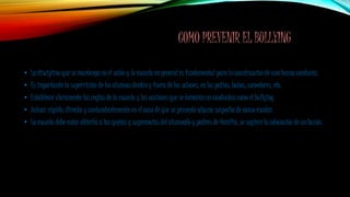 COMO PREVENIR EL BULLYING
• La disciplina que se mantenga en el salón y la escuela en general es fundamental para la construcción de una buena conducta.
• Es importante la supervisión de los alumnos dentro y fuera de los salones, en los patios, baños, comedores, etc.
• Establecer claramente las reglas de la escuela y las acciones que se tomarán en conductas como el bullying.
• Actuar rápido, directa y contundentemente en el caso de que se presente alguna sospecha de acoso escolar.
• La escuela debe estar abierta a las quejas y sugerencias del alumnado y padres de familia, se sugiere la colocación de un buzón.
 