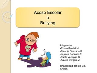 Acoso Escolar
o
Bullying
Integrantes:
-Ronald Medel M.
-Claudia Quezada S.
-Jessica Rodenas T.
-Paola Venegas G.
-Amelia Vergara Z.
Universidad del Bio-Bío,
Chillán.
 