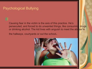 Psychological Bullying
Causing fear in the victim is the axis of this practice. He’s
persecuted, and forced to do unwanted things, like consuming drugs
or drinking alcohol. The kid lives with anguish to meet the abuser in
the hallways, courtyards or out the school.
 