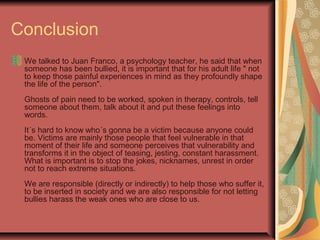 Conclusion
We talked to Juan Franco, a psychology teacher, he said that when
someone has been bullied, it is important that for his adult life " not
to keep those painful experiences in mind as they profoundly shape
the life of the person".
Ghosts of pain need to be worked, spoken in therapy, controls, tell
someone about them, talk about it and put these feelings into
words.
It´s hard to know who´s gonna be a victim because anyone could
be. Victims are mainly those people that feel vulnerable in that
moment of their life and someone perceives that vulnerability and
transforms it in the object of teasing, jesting, constant harassment.
What is important is to stop the jokes, nicknames, unrest in order
not to reach extreme situations.
We are responsible (directly or indirectly) to help those who suffer it,
to be inserted in society and we are also responsible for not letting
bullies harass the weak ones who are close to us.
 