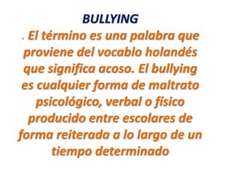 BULLYING
. El término es una palabra que
proviene del vocablo holandés
que significa acoso. El bullying
es cualquier forma de maltrato
psicológico, verbal o físico
producido entre escolares de
forma reiterada a lo largo de un
tiempo determinado
 