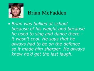 Brian McFadden 
• Brian was bullied at school 
because of his weight and because 
he used to sing and dance there - 
it wasn't cool. He says that he 
always had to be on the defence 
so it made him sharper. He always 
knew he'd get the last laugh. 
 