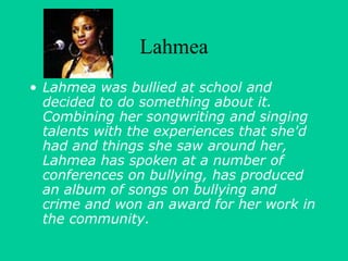 Lahmea 
• Lahmea was bullied at school and 
decided to do something about it. 
Combining her songwriting and singing 
talents with the experiences that she'd 
had and things she saw around her, 
Lahmea has spoken at a number of 
conferences on bullying, has produced 
an album of songs on bullying and 
crime and won an award for her work in 
the community. 
 