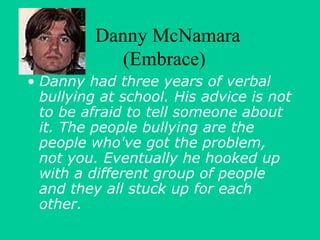 Danny McNamara 
(Embrace) 
• Danny had three years of verbal 
bullying at school. His advice is not 
to be afraid to tell someone about 
it. The people bullying are the 
people who've got the problem, 
not you. Eventually he hooked up 
with a different group of people 
and they all stuck up for each 
other. 
 