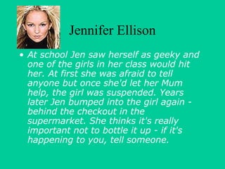 Jennifer Ellison 
• At school Jen saw herself as geeky and 
one of the girls in her class would hit 
her. At first she was afraid to tell 
anyone but once she'd let her Mum 
help, the girl was suspended. Years 
later Jen bumped into the girl again - 
behind the checkout in the 
supermarket. She thinks it's really 
important not to bottle it up - if it's 
happening to you, tell someone. 
 