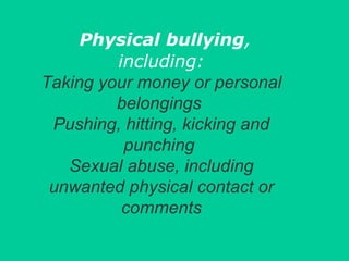 Physical bullying, 
including: 
Taking your money or personal 
belongings 
Pushing, hitting, kicking and 
punching 
Sexual abuse, including 
unwanted physical contact or 
comments 
 