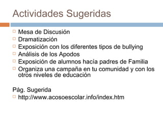 Actividades Sugeridas 
 Mesa de Discusión 
 Dramatización 
 Exposición con los diferentes tipos de bullying 
 Análisis de los Apodos 
 Exposición de alumnos hacía padres de Familia 
 Organiza una campaña en tu comunidad y con los 
otros niveles de educación 
Pág. Sugerida 
 http://www.acosoescolar.info/index.htm 
 
