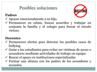 Posibles soluciones 
Padres 
 Apoyar emocionalmente a su hijo. 
 Permanecer en calma, buscar acuerdos y trabajar en 
conjunto la familia y el colegio para frenar el círculo 
vicioso. 
Docentes 
 Permanecer alertas para detectar los posibles casos de 
bullying 
 Guiar a los estudiantes para evitar ser víctimas de acoso o 
acosadores mediante actividades de trabajo en equipo. 
 Buscar el apoyo en instituciones especializadas 
 Formar una alianza con los padres de los acosadores y 
acosados 
 