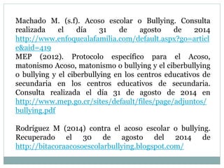 Machado M. (s.f). Acoso escolar o Bullying. Consulta 
realizada el día 31 de agosto de 2014 
http://www.enfoquealafamilia.com/default.aspx?go=articl 
e&aid=419 
MEP (2012). Protocolo específico para el Acoso, 
matonismo Acoso, matonismo o bullying y el ciberbullying 
o bullying y el ciberbullying en los centros educativos de 
secundaria en los centros educativos de secundaria. 
Consulta realizada el día 31 de agosto de 2014 en 
http://www.mep.go.cr/sites/default/files/page/adjuntos/ 
bullying.pdf 
Rodríguez M (2014) contra el acoso escolar o bullying. 
Recuperado el 30 de agosto del 2014 de 
http://bitacoraacosoescolarbullying.blogspot.com/ 
